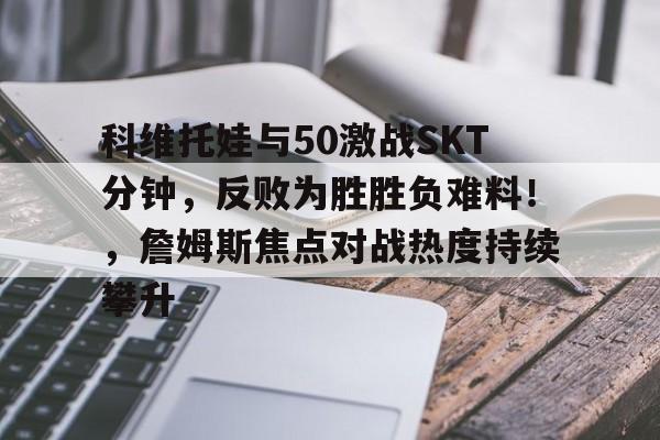 爱游戏-科维托娃与50激战SKT分钟，反败为胜胜负难料！，詹姆斯焦点对战热度持续攀升的简单介绍-爱游戏